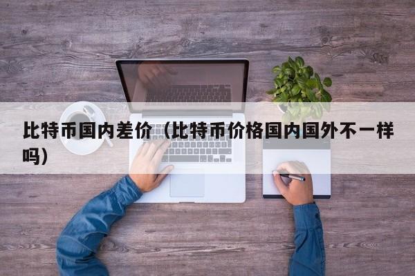 比特币国内差价(比特币价格国内国外不一样吗)