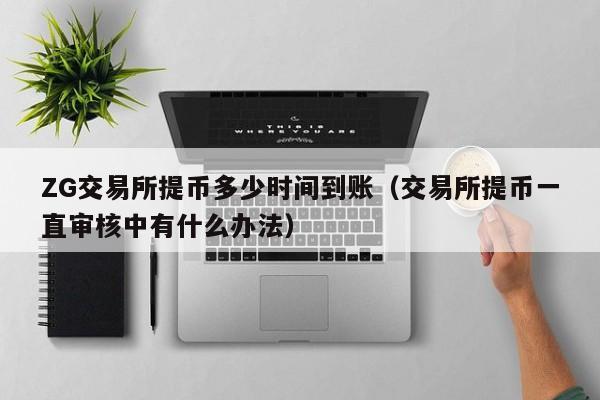 ZG交易所提币多少时间到账(交易所提币一直审核中有什么办法)