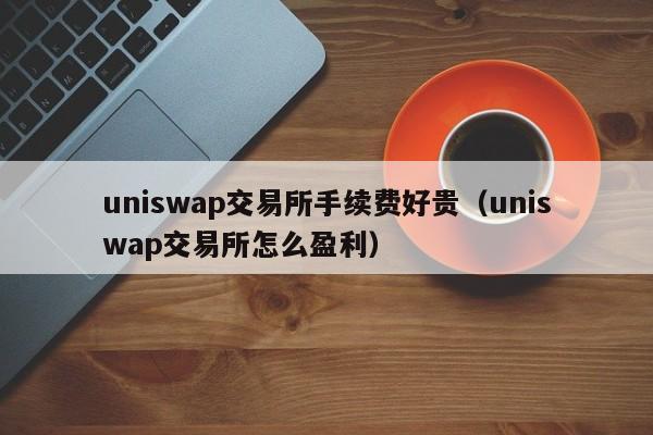 uniswap交易所手续费好贵(uniswap交易所怎么盈利)