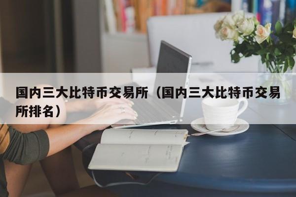 国内三大比特币交易所(国内三大比特币交易所排名)