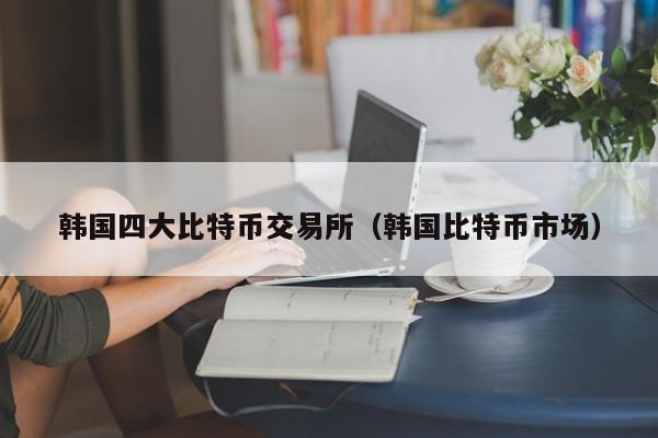 韩国四大比特币交易所(韩国比特币市场)