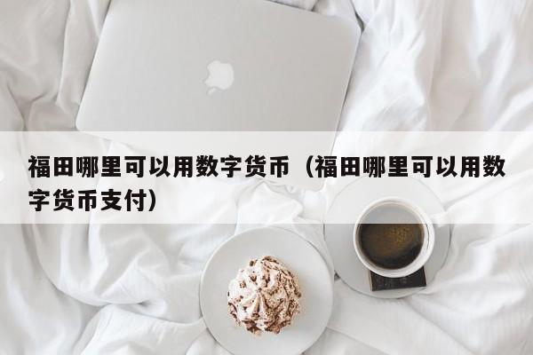 福田哪里可以用数字货币(福田哪里可以用数字货币支付)