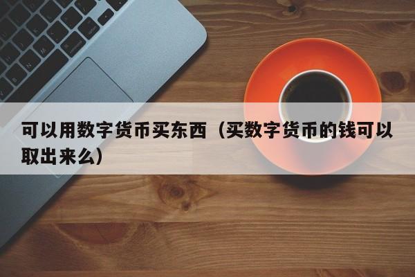 可以用数字货币买东西(买数字货币的钱可以取出来么)