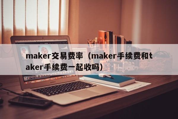 maker交易费率(maker手续费和taker手续费一起收吗)