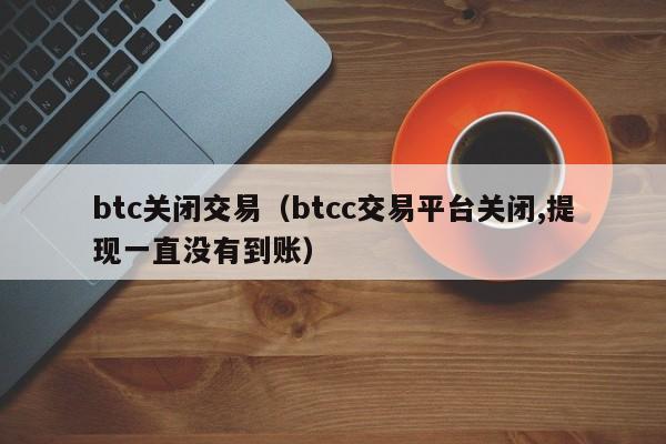 btc关闭交易(btcc交易平台关闭,提现一直没有到账)
