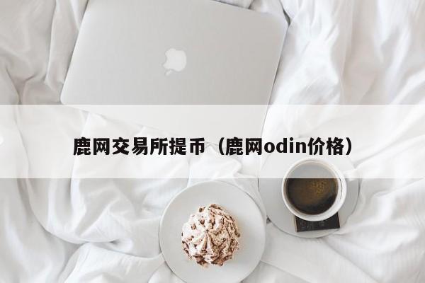 鹿网交易所提币(鹿网odin价格)