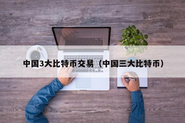 中国3大比特币交易(中国三大比特币)